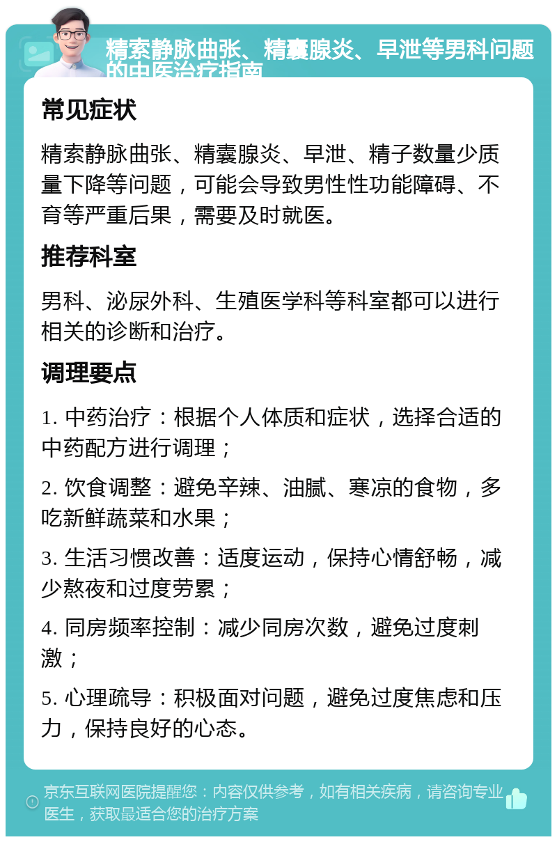 精索静脉曲张、精囊腺炎、早泄等男科问题的中医治疗指南 常见症状 精索静脉曲张、精囊腺炎、早泄、精子数量少质量下降等问题，可能会导致男性性功能障碍、不育等严重后果，需要及时就医。 推荐科室 男科、泌尿外科、生殖医学科等科室都可以进行相关的诊断和治疗。 调理要点 1. 中药治疗：根据个人体质和症状，选择合适的中药配方进行调理； 2. 饮食调整：避免辛辣、油腻、寒凉的食物，多吃新鲜蔬菜和水果； 3. 生活习惯改善：适度运动，保持心情舒畅，减少熬夜和过度劳累； 4. 同房频率控制：减少同房次数，避免过度刺激； 5. 心理疏导：积极面对问题，避免过度焦虑和压力，保持良好的心态。