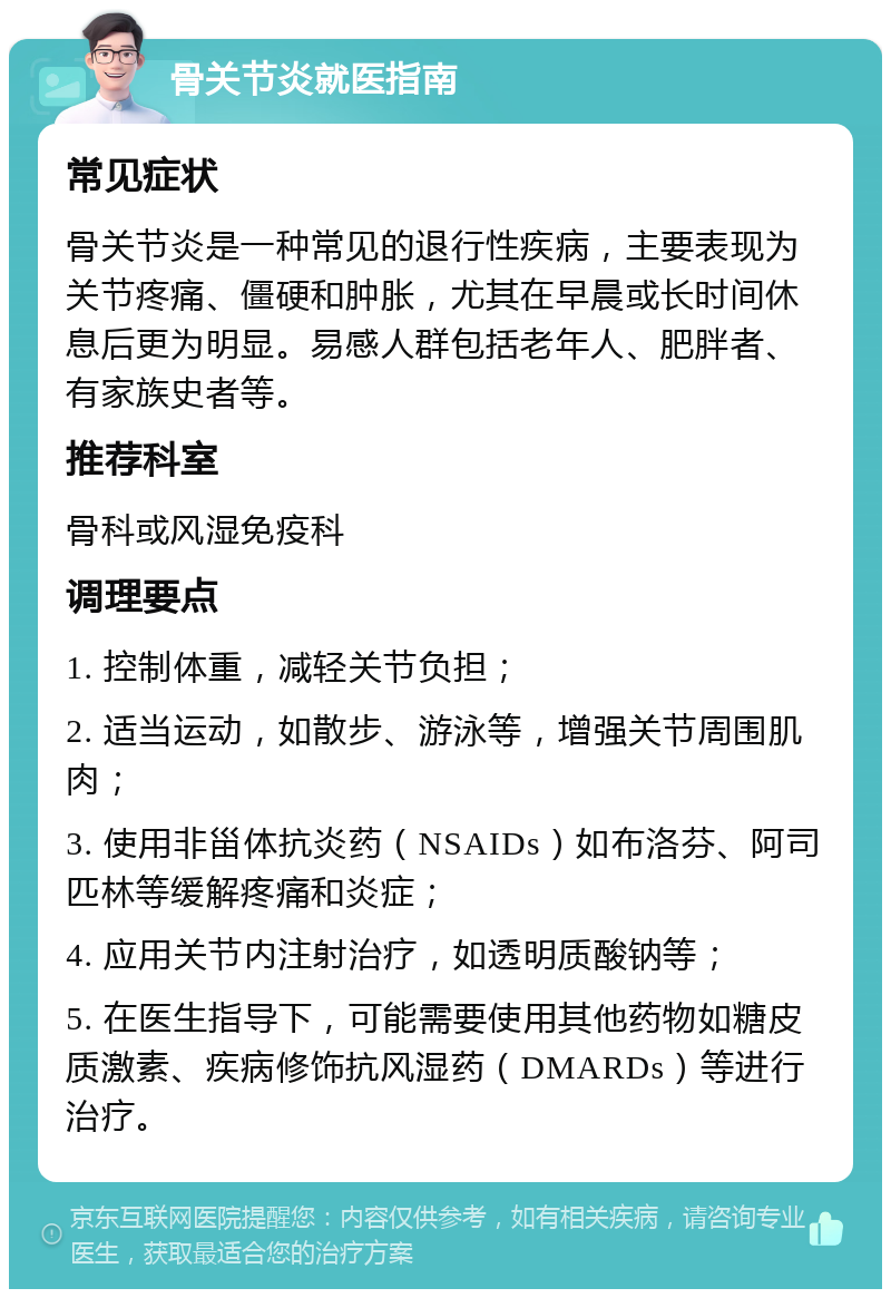 骨关节炎就医指南 常见症状 骨关节炎是一种常见的退行性疾病，主要表现为关节疼痛、僵硬和肿胀，尤其在早晨或长时间休息后更为明显。易感人群包括老年人、肥胖者、有家族史者等。 推荐科室 骨科或风湿免疫科 调理要点 1. 控制体重，减轻关节负担； 2. 适当运动，如散步、游泳等，增强关节周围肌肉； 3. 使用非甾体抗炎药（NSAIDs）如布洛芬、阿司匹林等缓解疼痛和炎症； 4. 应用关节内注射治疗，如透明质酸钠等； 5. 在医生指导下，可能需要使用其他药物如糖皮质激素、疾病修饰抗风湿药（DMARDs）等进行治疗。