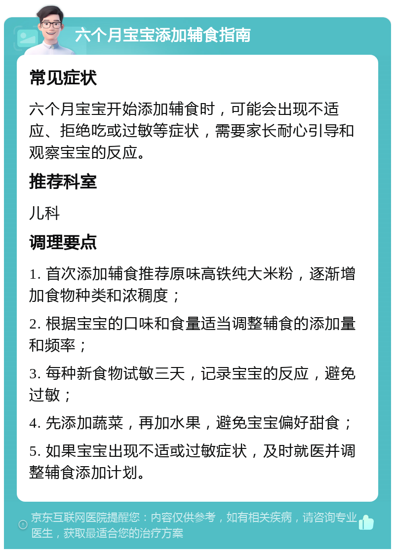 六个月宝宝添加辅食指南 常见症状 六个月宝宝开始添加辅食时，可能会出现不适应、拒绝吃或过敏等症状，需要家长耐心引导和观察宝宝的反应。 推荐科室 儿科 调理要点 1. 首次添加辅食推荐原味高铁纯大米粉，逐渐增加食物种类和浓稠度； 2. 根据宝宝的口味和食量适当调整辅食的添加量和频率； 3. 每种新食物试敏三天，记录宝宝的反应，避免过敏； 4. 先添加蔬菜，再加水果，避免宝宝偏好甜食； 5. 如果宝宝出现不适或过敏症状，及时就医并调整辅食添加计划。