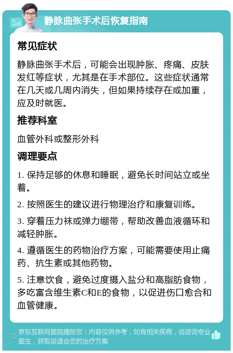 静脉曲张手术后恢复指南 常见症状 静脉曲张手术后，可能会出现肿胀、疼痛、皮肤发红等症状，尤其是在手术部位。这些症状通常在几天或几周内消失，但如果持续存在或加重，应及时就医。 推荐科室 血管外科或整形外科 调理要点 1. 保持足够的休息和睡眠，避免长时间站立或坐着。 2. 按照医生的建议进行物理治疗和康复训练。 3. 穿着压力袜或弹力绷带，帮助改善血液循环和减轻肿胀。 4. 遵循医生的药物治疗方案，可能需要使用止痛药、抗生素或其他药物。 5. 注意饮食，避免过度摄入盐分和高脂肪食物，多吃富含维生素C和E的食物，以促进伤口愈合和血管健康。