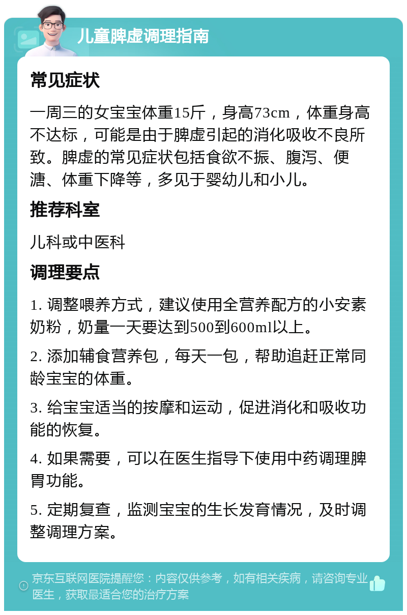 儿童脾虚调理指南 常见症状 一周三的女宝宝体重15斤，身高73cm，体重身高不达标，可能是由于脾虚引起的消化吸收不良所致。脾虚的常见症状包括食欲不振、腹泻、便溏、体重下降等，多见于婴幼儿和小儿。 推荐科室 儿科或中医科 调理要点 1. 调整喂养方式，建议使用全营养配方的小安素奶粉，奶量一天要达到500到600ml以上。 2. 添加辅食营养包，每天一包，帮助追赶正常同龄宝宝的体重。 3. 给宝宝适当的按摩和运动，促进消化和吸收功能的恢复。 4. 如果需要，可以在医生指导下使用中药调理脾胃功能。 5. 定期复查，监测宝宝的生长发育情况，及时调整调理方案。