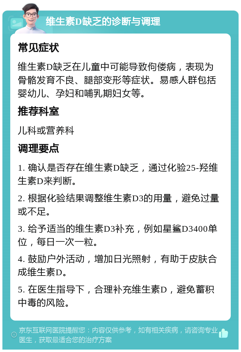 维生素D缺乏的诊断与调理 常见症状 维生素D缺乏在儿童中可能导致佝偻病，表现为骨骼发育不良、腿部变形等症状。易感人群包括婴幼儿、孕妇和哺乳期妇女等。 推荐科室 儿科或营养科 调理要点 1. 确认是否存在维生素D缺乏，通过化验25-羟维生素D来判断。 2. 根据化验结果调整维生素D3的用量，避免过量或不足。 3. 给予适当的维生素D3补充，例如星鲨D3400单位，每日一次一粒。 4. 鼓励户外活动，增加日光照射，有助于皮肤合成维生素D。 5. 在医生指导下，合理补充维生素D，避免蓄积中毒的风险。