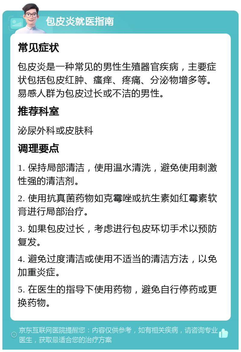 包皮炎就医指南 常见症状 包皮炎是一种常见的男性生殖器官疾病，主要症状包括包皮红肿、瘙痒、疼痛、分泌物增多等。易感人群为包皮过长或不洁的男性。 推荐科室 泌尿外科或皮肤科 调理要点 1. 保持局部清洁，使用温水清洗，避免使用刺激性强的清洁剂。 2. 使用抗真菌药物如克霉唑或抗生素如红霉素软膏进行局部治疗。 3. 如果包皮过长，考虑进行包皮环切手术以预防复发。 4. 避免过度清洁或使用不适当的清洁方法，以免加重炎症。 5. 在医生的指导下使用药物，避免自行停药或更换药物。