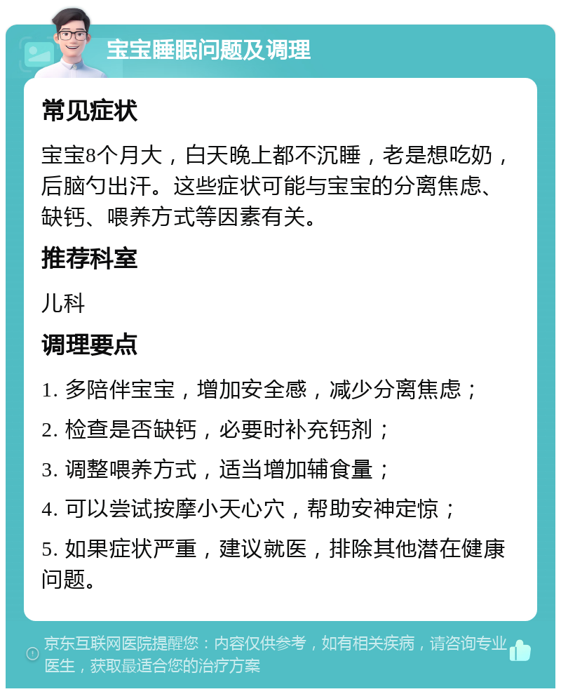 宝宝睡眠问题及调理 常见症状 宝宝8个月大，白天晚上都不沉睡，老是想吃奶，后脑勺出汗。这些症状可能与宝宝的分离焦虑、缺钙、喂养方式等因素有关。 推荐科室 儿科 调理要点 1. 多陪伴宝宝，增加安全感，减少分离焦虑； 2. 检查是否缺钙，必要时补充钙剂； 3. 调整喂养方式，适当增加辅食量； 4. 可以尝试按摩小天心穴，帮助安神定惊； 5. 如果症状严重，建议就医，排除其他潜在健康问题。