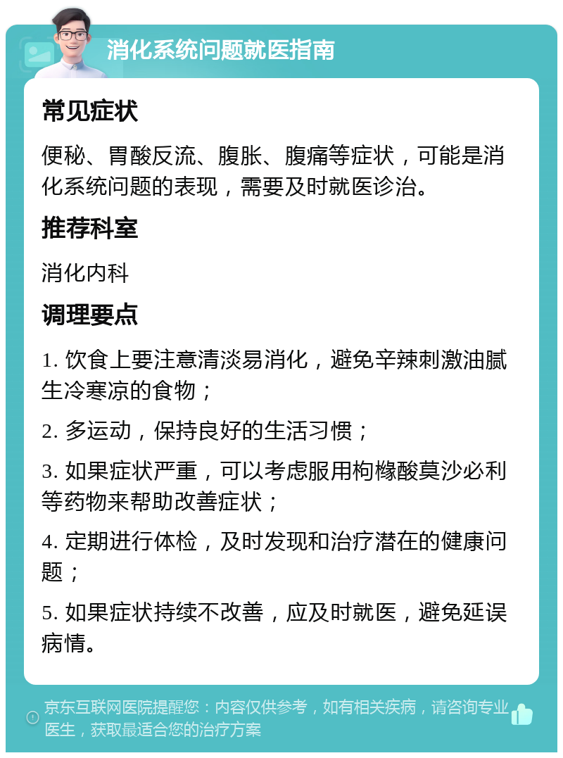 消化系统问题就医指南 常见症状 便秘、胃酸反流、腹胀、腹痛等症状，可能是消化系统问题的表现，需要及时就医诊治。 推荐科室 消化内科 调理要点 1. 饮食上要注意清淡易消化，避免辛辣刺激油腻生冷寒凉的食物； 2. 多运动，保持良好的生活习惯； 3. 如果症状严重，可以考虑服用枸橼酸莫沙必利等药物来帮助改善症状； 4. 定期进行体检，及时发现和治疗潜在的健康问题； 5. 如果症状持续不改善，应及时就医，避免延误病情。