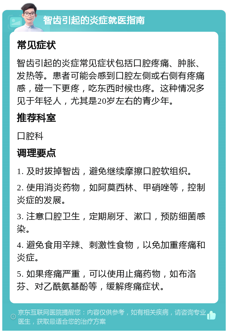 智齿引起的炎症就医指南 常见症状 智齿引起的炎症常见症状包括口腔疼痛、肿胀、发热等。患者可能会感到口腔左侧或右侧有疼痛感，碰一下更疼，吃东西时候也疼。这种情况多见于年轻人，尤其是20岁左右的青少年。 推荐科室 口腔科 调理要点 1. 及时拔掉智齿，避免继续摩擦口腔软组织。 2. 使用消炎药物，如阿莫西林、甲硝唑等，控制炎症的发展。 3. 注意口腔卫生，定期刷牙、漱口，预防细菌感染。 4. 避免食用辛辣、刺激性食物，以免加重疼痛和炎症。 5. 如果疼痛严重，可以使用止痛药物，如布洛芬、对乙酰氨基酚等，缓解疼痛症状。