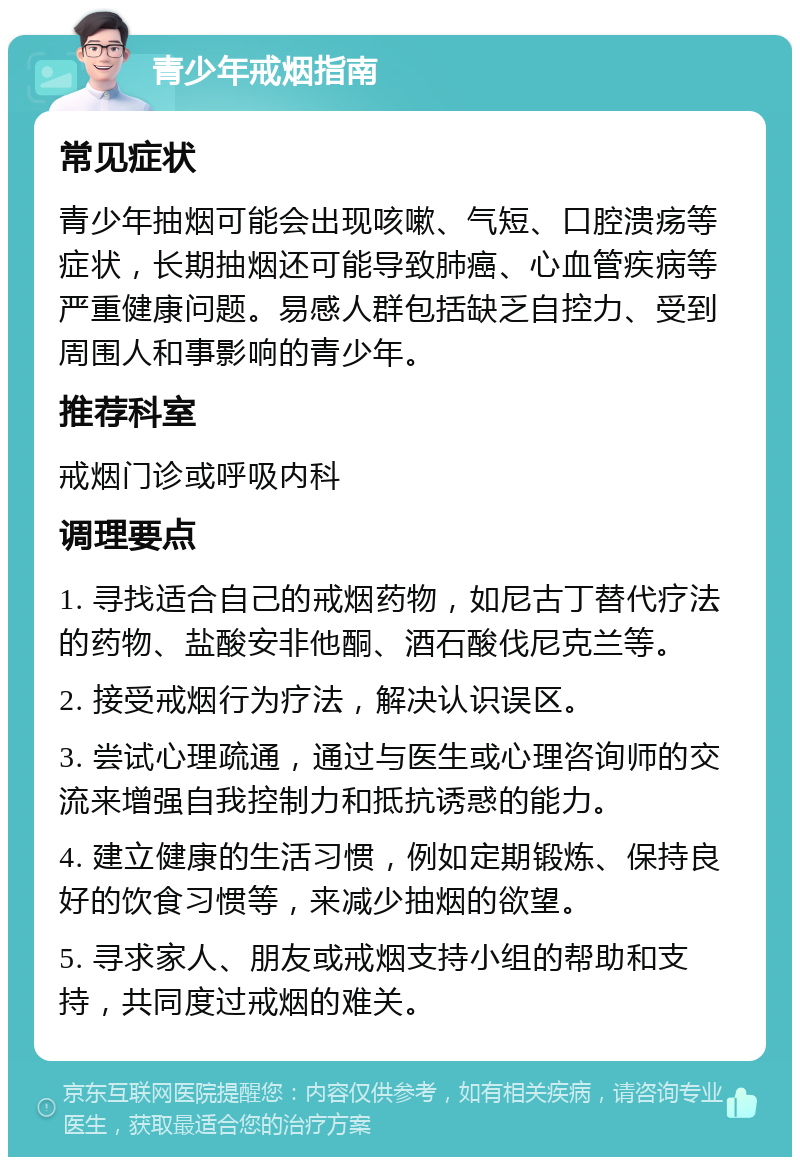 青少年戒烟指南 常见症状 青少年抽烟可能会出现咳嗽、气短、口腔溃疡等症状，长期抽烟还可能导致肺癌、心血管疾病等严重健康问题。易感人群包括缺乏自控力、受到周围人和事影响的青少年。 推荐科室 戒烟门诊或呼吸内科 调理要点 1. 寻找适合自己的戒烟药物，如尼古丁替代疗法的药物、盐酸安非他酮、酒石酸伐尼克兰等。 2. 接受戒烟行为疗法，解决认识误区。 3. 尝试心理疏通，通过与医生或心理咨询师的交流来增强自我控制力和抵抗诱惑的能力。 4. 建立健康的生活习惯，例如定期锻炼、保持良好的饮食习惯等，来减少抽烟的欲望。 5. 寻求家人、朋友或戒烟支持小组的帮助和支持，共同度过戒烟的难关。