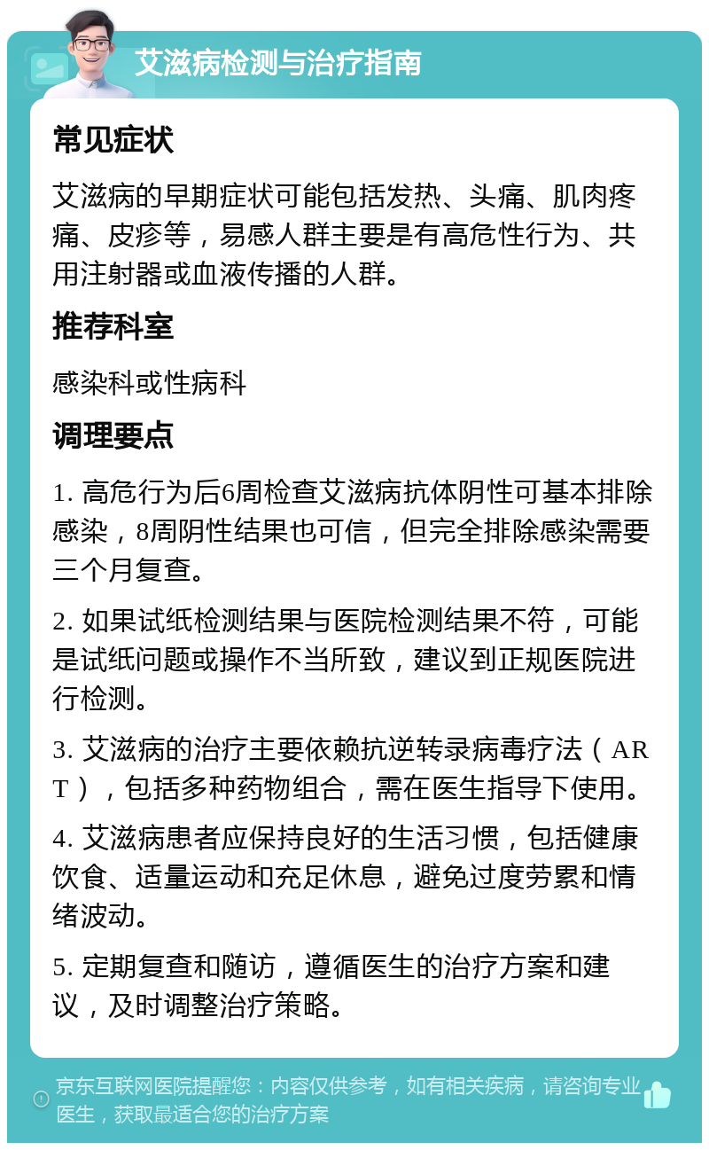 艾滋病检测与治疗指南 常见症状 艾滋病的早期症状可能包括发热、头痛、肌肉疼痛、皮疹等，易感人群主要是有高危性行为、共用注射器或血液传播的人群。 推荐科室 感染科或性病科 调理要点 1. 高危行为后6周检查艾滋病抗体阴性可基本排除感染，8周阴性结果也可信，但完全排除感染需要三个月复查。 2. 如果试纸检测结果与医院检测结果不符，可能是试纸问题或操作不当所致，建议到正规医院进行检测。 3. 艾滋病的治疗主要依赖抗逆转录病毒疗法（ART），包括多种药物组合，需在医生指导下使用。 4. 艾滋病患者应保持良好的生活习惯，包括健康饮食、适量运动和充足休息，避免过度劳累和情绪波动。 5. 定期复查和随访，遵循医生的治疗方案和建议，及时调整治疗策略。