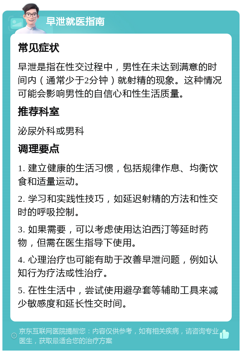 早泄就医指南 常见症状 早泄是指在性交过程中，男性在未达到满意的时间内（通常少于2分钟）就射精的现象。这种情况可能会影响男性的自信心和性生活质量。 推荐科室 泌尿外科或男科 调理要点 1. 建立健康的生活习惯，包括规律作息、均衡饮食和适量运动。 2. 学习和实践性技巧，如延迟射精的方法和性交时的呼吸控制。 3. 如果需要，可以考虑使用达泊西汀等延时药物，但需在医生指导下使用。 4. 心理治疗也可能有助于改善早泄问题，例如认知行为疗法或性治疗。 5. 在性生活中，尝试使用避孕套等辅助工具来减少敏感度和延长性交时间。