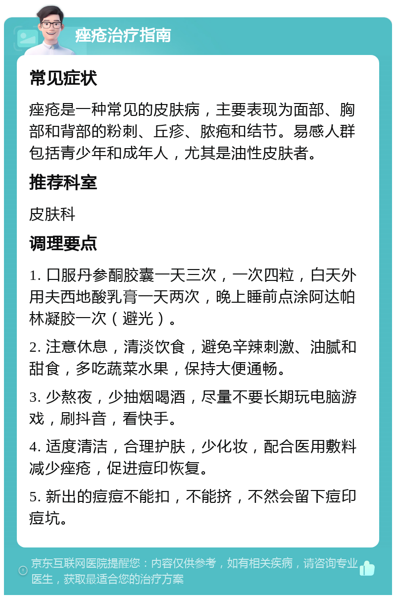 痤疮治疗指南 常见症状 痤疮是一种常见的皮肤病，主要表现为面部、胸部和背部的粉刺、丘疹、脓疱和结节。易感人群包括青少年和成年人，尤其是油性皮肤者。 推荐科室 皮肤科 调理要点 1. 口服丹参酮胶囊一天三次，一次四粒，白天外用夫西地酸乳膏一天两次，晚上睡前点涂阿达帕林凝胶一次（避光）。 2. 注意休息，清淡饮食，避免辛辣刺激、油腻和甜食，多吃蔬菜水果，保持大便通畅。 3. 少熬夜，少抽烟喝酒，尽量不要长期玩电脑游戏，刷抖音，看快手。 4. 适度清洁，合理护肤，少化妆，配合医用敷料减少痤疮，促进痘印恢复。 5. 新出的痘痘不能扣，不能挤，不然会留下痘印痘坑。