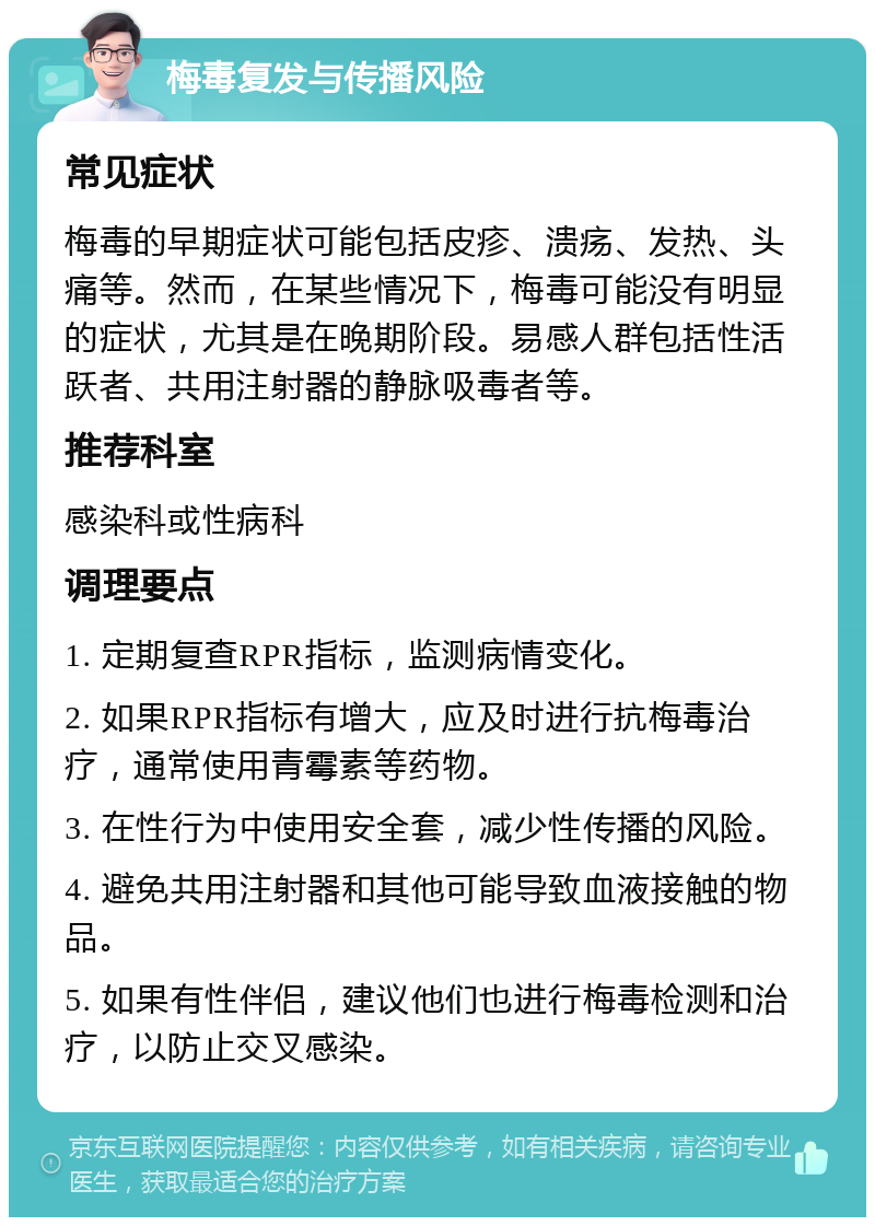 梅毒复发与传播风险 常见症状 梅毒的早期症状可能包括皮疹、溃疡、发热、头痛等。然而，在某些情况下，梅毒可能没有明显的症状，尤其是在晚期阶段。易感人群包括性活跃者、共用注射器的静脉吸毒者等。 推荐科室 感染科或性病科 调理要点 1. 定期复查RPR指标，监测病情变化。 2. 如果RPR指标有增大，应及时进行抗梅毒治疗，通常使用青霉素等药物。 3. 在性行为中使用安全套，减少性传播的风险。 4. 避免共用注射器和其他可能导致血液接触的物品。 5. 如果有性伴侣，建议他们也进行梅毒检测和治疗，以防止交叉感染。