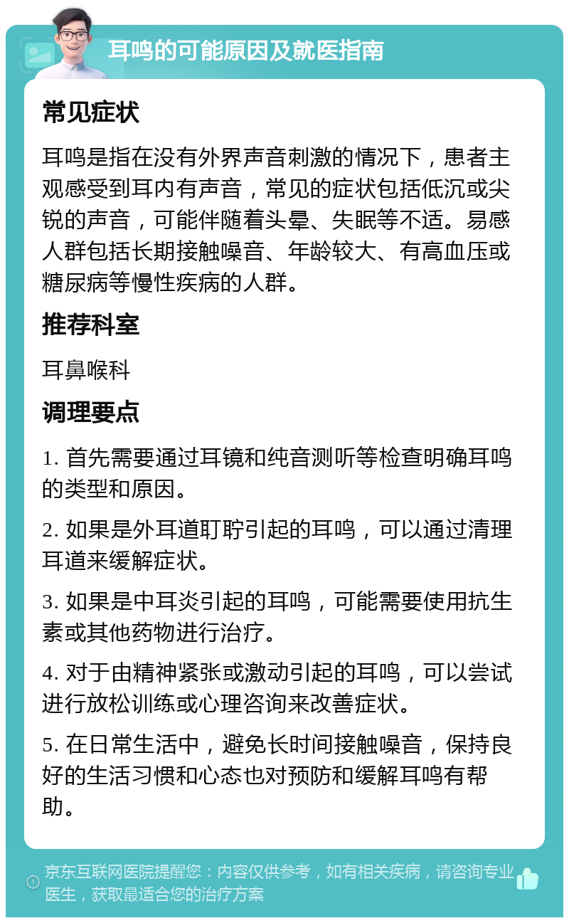 耳鸣的可能原因及就医指南 常见症状 耳鸣是指在没有外界声音刺激的情况下，患者主观感受到耳内有声音，常见的症状包括低沉或尖锐的声音，可能伴随着头晕、失眠等不适。易感人群包括长期接触噪音、年龄较大、有高血压或糖尿病等慢性疾病的人群。 推荐科室 耳鼻喉科 调理要点 1. 首先需要通过耳镜和纯音测听等检查明确耳鸣的类型和原因。 2. 如果是外耳道耵聍引起的耳鸣，可以通过清理耳道来缓解症状。 3. 如果是中耳炎引起的耳鸣，可能需要使用抗生素或其他药物进行治疗。 4. 对于由精神紧张或激动引起的耳鸣，可以尝试进行放松训练或心理咨询来改善症状。 5. 在日常生活中，避免长时间接触噪音，保持良好的生活习惯和心态也对预防和缓解耳鸣有帮助。