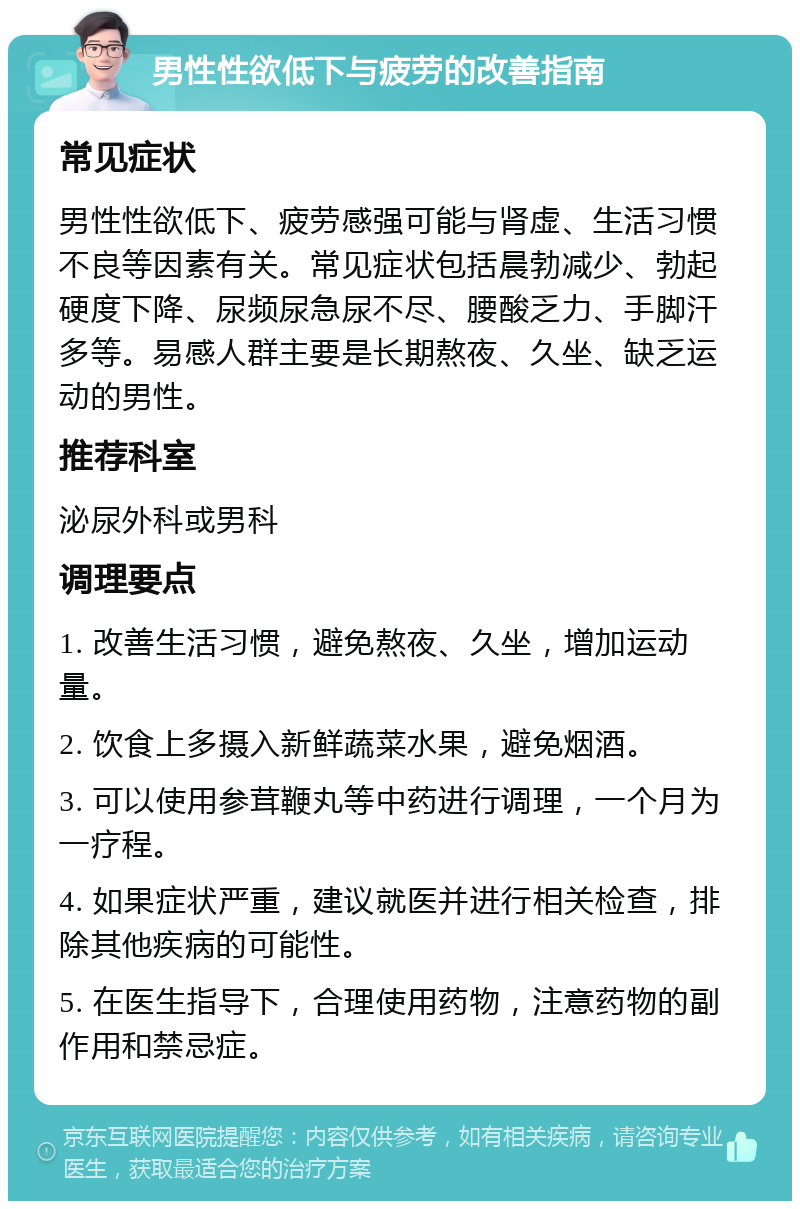 男性性欲低下与疲劳的改善指南 常见症状 男性性欲低下、疲劳感强可能与肾虚、生活习惯不良等因素有关。常见症状包括晨勃减少、勃起硬度下降、尿频尿急尿不尽、腰酸乏力、手脚汗多等。易感人群主要是长期熬夜、久坐、缺乏运动的男性。 推荐科室 泌尿外科或男科 调理要点 1. 改善生活习惯，避免熬夜、久坐，增加运动量。 2. 饮食上多摄入新鲜蔬菜水果，避免烟酒。 3. 可以使用参茸鞭丸等中药进行调理，一个月为一疗程。 4. 如果症状严重，建议就医并进行相关检查，排除其他疾病的可能性。 5. 在医生指导下，合理使用药物，注意药物的副作用和禁忌症。