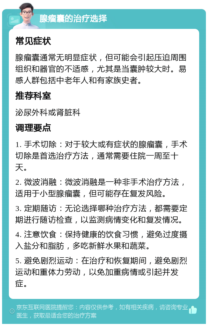 腺瘤囊的治疗选择 常见症状 腺瘤囊通常无明显症状，但可能会引起压迫周围组织和器官的不适感，尤其是当囊肿较大时。易感人群包括中老年人和有家族史者。 推荐科室 泌尿外科或肾脏科 调理要点 1. 手术切除：对于较大或有症状的腺瘤囊，手术切除是首选治疗方法，通常需要住院一周至十天。 2. 微波消融：微波消融是一种非手术治疗方法，适用于小型腺瘤囊，但可能存在复发风险。 3. 定期随访：无论选择哪种治疗方法，都需要定期进行随访检查，以监测病情变化和复发情况。 4. 注意饮食：保持健康的饮食习惯，避免过度摄入盐分和脂肪，多吃新鲜水果和蔬菜。 5. 避免剧烈运动：在治疗和恢复期间，避免剧烈运动和重体力劳动，以免加重病情或引起并发症。