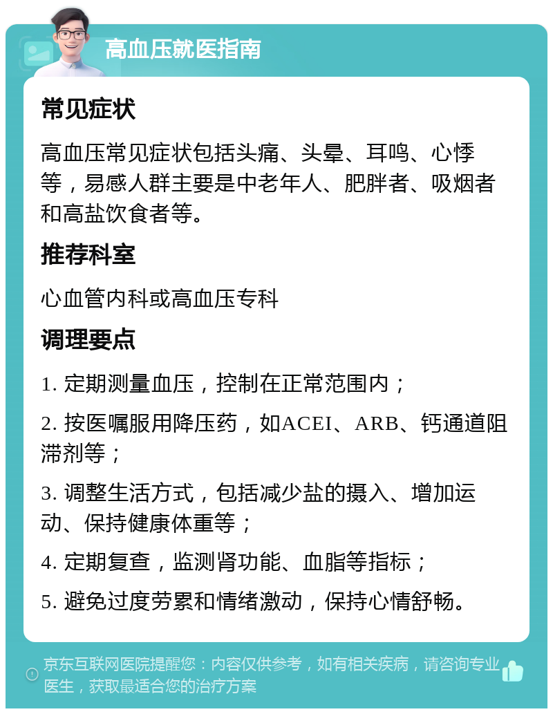 高血压就医指南 常见症状 高血压常见症状包括头痛、头晕、耳鸣、心悸等，易感人群主要是中老年人、肥胖者、吸烟者和高盐饮食者等。 推荐科室 心血管内科或高血压专科 调理要点 1. 定期测量血压，控制在正常范围内； 2. 按医嘱服用降压药，如ACEI、ARB、钙通道阻滞剂等； 3. 调整生活方式，包括减少盐的摄入、增加运动、保持健康体重等； 4. 定期复查，监测肾功能、血脂等指标； 5. 避免过度劳累和情绪激动，保持心情舒畅。