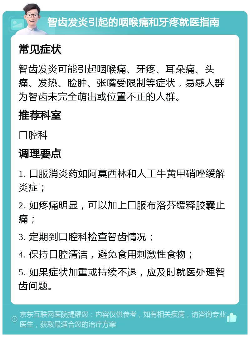 智齿发炎引起的咽喉痛和牙疼就医指南 常见症状 智齿发炎可能引起咽喉痛、牙疼、耳朵痛、头痛、发热、脸肿、张嘴受限制等症状，易感人群为智齿未完全萌出或位置不正的人群。 推荐科室 口腔科 调理要点 1. 口服消炎药如阿莫西林和人工牛黄甲硝唑缓解炎症； 2. 如疼痛明显，可以加上口服布洛芬缓释胶囊止痛； 3. 定期到口腔科检查智齿情况； 4. 保持口腔清洁，避免食用刺激性食物； 5. 如果症状加重或持续不退，应及时就医处理智齿问题。