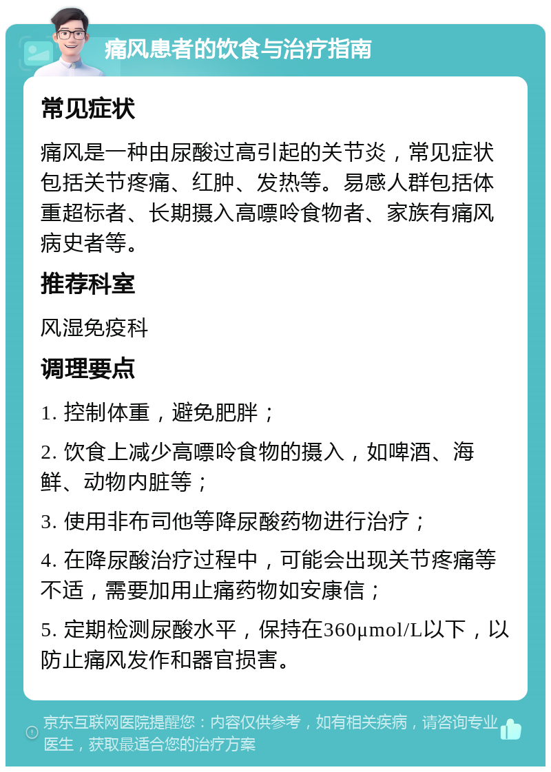 痛风患者的饮食与治疗指南 常见症状 痛风是一种由尿酸过高引起的关节炎，常见症状包括关节疼痛、红肿、发热等。易感人群包括体重超标者、长期摄入高嘌呤食物者、家族有痛风病史者等。 推荐科室 风湿免疫科 调理要点 1. 控制体重，避免肥胖； 2. 饮食上减少高嘌呤食物的摄入，如啤酒、海鲜、动物内脏等； 3. 使用非布司他等降尿酸药物进行治疗； 4. 在降尿酸治疗过程中，可能会出现关节疼痛等不适，需要加用止痛药物如安康信； 5. 定期检测尿酸水平，保持在360μmol/L以下，以防止痛风发作和器官损害。