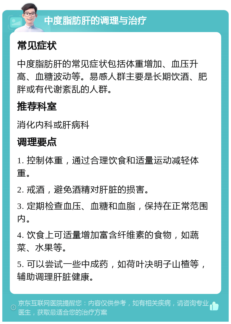 中度脂肪肝的调理与治疗 常见症状 中度脂肪肝的常见症状包括体重增加、血压升高、血糖波动等。易感人群主要是长期饮酒、肥胖或有代谢紊乱的人群。 推荐科室 消化内科或肝病科 调理要点 1. 控制体重，通过合理饮食和适量运动减轻体重。 2. 戒酒，避免酒精对肝脏的损害。 3. 定期检查血压、血糖和血脂，保持在正常范围内。 4. 饮食上可适量增加富含纤维素的食物，如蔬菜、水果等。 5. 可以尝试一些中成药，如荷叶决明子山楂等，辅助调理肝脏健康。