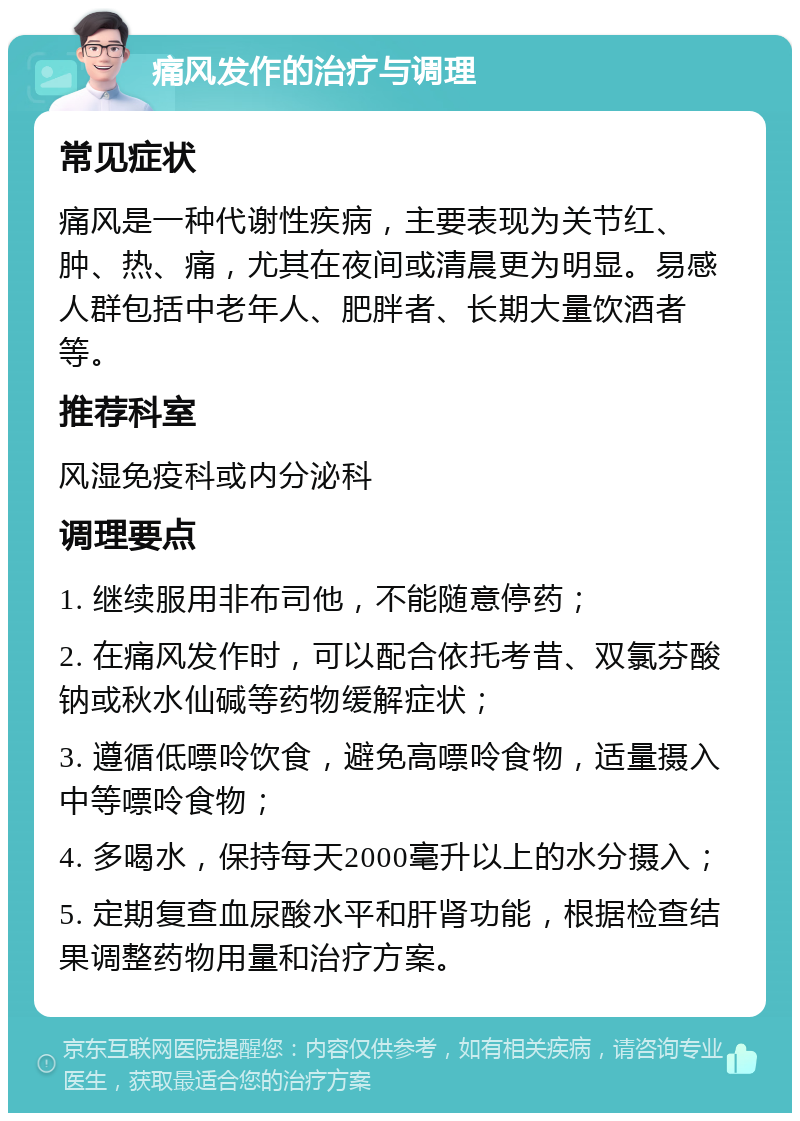 痛风发作的治疗与调理 常见症状 痛风是一种代谢性疾病，主要表现为关节红、肿、热、痛，尤其在夜间或清晨更为明显。易感人群包括中老年人、肥胖者、长期大量饮酒者等。 推荐科室 风湿免疫科或内分泌科 调理要点 1. 继续服用非布司他，不能随意停药； 2. 在痛风发作时，可以配合依托考昔、双氯芬酸钠或秋水仙碱等药物缓解症状； 3. 遵循低嘌呤饮食，避免高嘌呤食物，适量摄入中等嘌呤食物； 4. 多喝水，保持每天2000毫升以上的水分摄入； 5. 定期复查血尿酸水平和肝肾功能，根据检查结果调整药物用量和治疗方案。