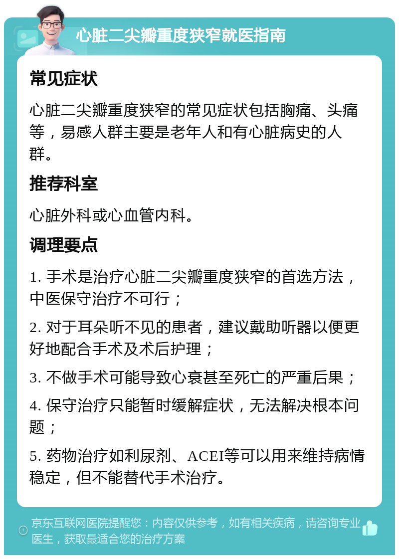 心脏二尖瓣重度狭窄就医指南 常见症状 心脏二尖瓣重度狭窄的常见症状包括胸痛、头痛等，易感人群主要是老年人和有心脏病史的人群。 推荐科室 心脏外科或心血管内科。 调理要点 1. 手术是治疗心脏二尖瓣重度狭窄的首选方法，中医保守治疗不可行； 2. 对于耳朵听不见的患者，建议戴助听器以便更好地配合手术及术后护理； 3. 不做手术可能导致心衰甚至死亡的严重后果； 4. 保守治疗只能暂时缓解症状，无法解决根本问题； 5. 药物治疗如利尿剂、ACEI等可以用来维持病情稳定，但不能替代手术治疗。