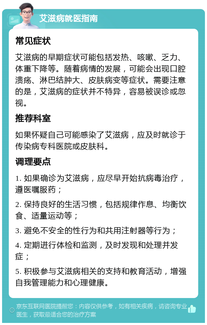 艾滋病就医指南 常见症状 艾滋病的早期症状可能包括发热、咳嗽、乏力、体重下降等。随着病情的发展，可能会出现口腔溃疡、淋巴结肿大、皮肤病变等症状。需要注意的是，艾滋病的症状并不特异，容易被误诊或忽视。 推荐科室 如果怀疑自己可能感染了艾滋病，应及时就诊于传染病专科医院或皮肤科。 调理要点 1. 如果确诊为艾滋病，应尽早开始抗病毒治疗，遵医嘱服药； 2. 保持良好的生活习惯，包括规律作息、均衡饮食、适量运动等； 3. 避免不安全的性行为和共用注射器等行为； 4. 定期进行体检和监测，及时发现和处理并发症； 5. 积极参与艾滋病相关的支持和教育活动，增强自我管理能力和心理健康。