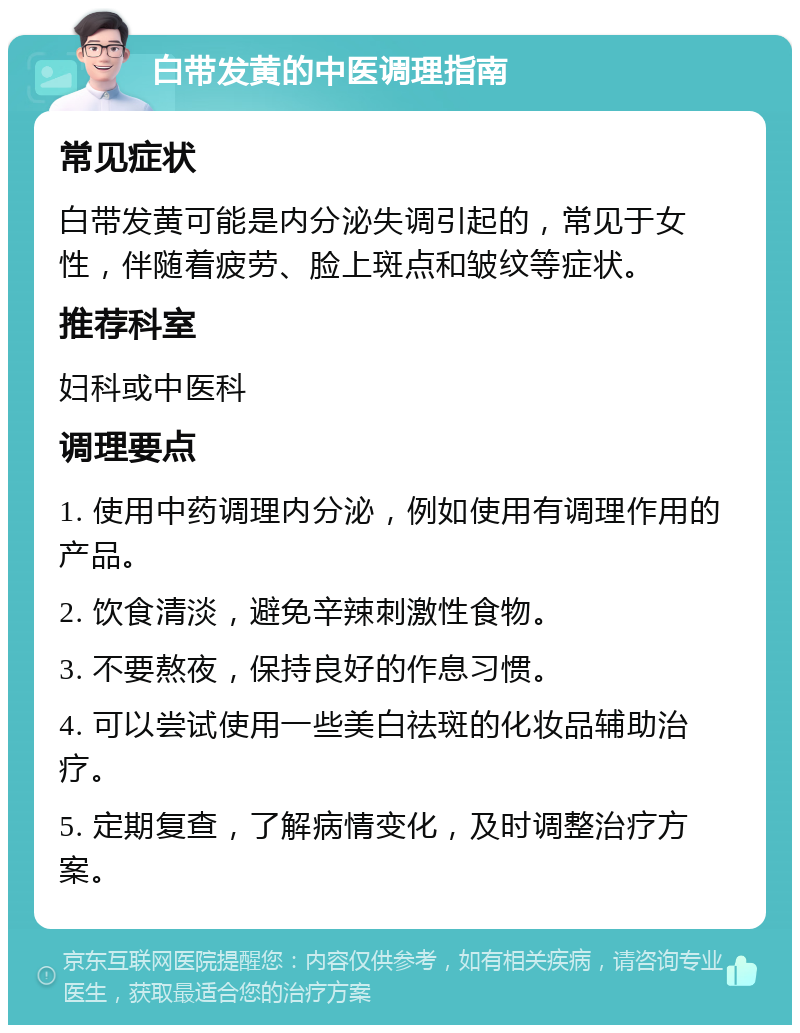 白带发黄的中医调理指南 常见症状 白带发黄可能是内分泌失调引起的，常见于女性，伴随着疲劳、脸上斑点和皱纹等症状。 推荐科室 妇科或中医科 调理要点 1. 使用中药调理内分泌，例如使用有调理作用的产品。 2. 饮食清淡，避免辛辣刺激性食物。 3. 不要熬夜，保持良好的作息习惯。 4. 可以尝试使用一些美白祛斑的化妆品辅助治疗。 5. 定期复查，了解病情变化，及时调整治疗方案。