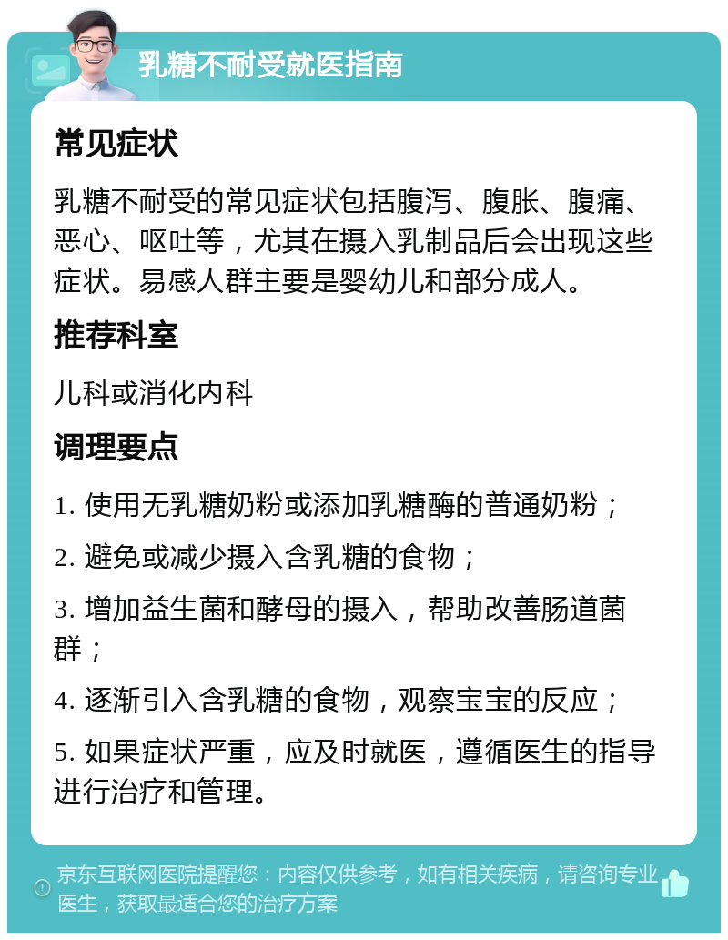 乳糖不耐受就医指南 常见症状 乳糖不耐受的常见症状包括腹泻、腹胀、腹痛、恶心、呕吐等，尤其在摄入乳制品后会出现这些症状。易感人群主要是婴幼儿和部分成人。 推荐科室 儿科或消化内科 调理要点 1. 使用无乳糖奶粉或添加乳糖酶的普通奶粉； 2. 避免或减少摄入含乳糖的食物； 3. 增加益生菌和酵母的摄入，帮助改善肠道菌群； 4. 逐渐引入含乳糖的食物，观察宝宝的反应； 5. 如果症状严重，应及时就医，遵循医生的指导进行治疗和管理。