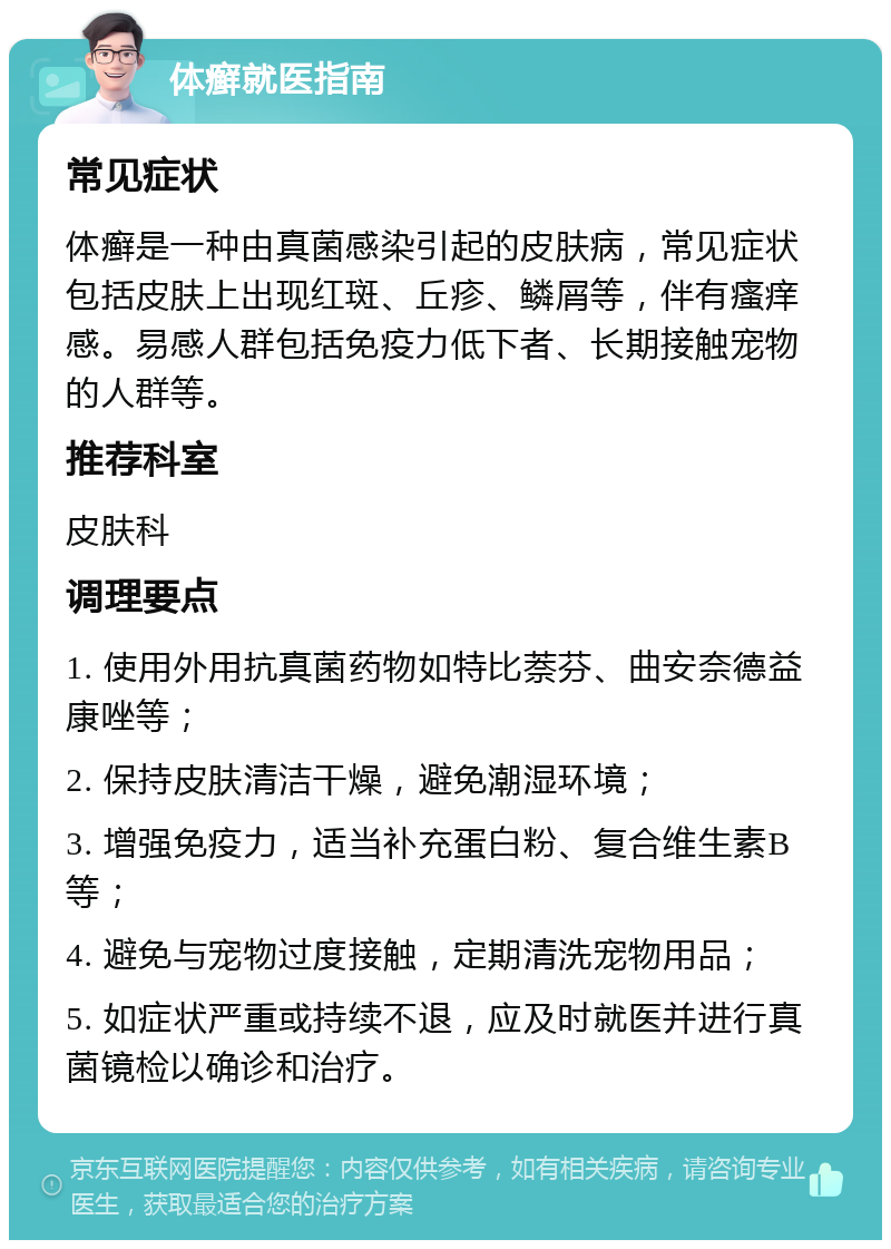 体癣就医指南 常见症状 体癣是一种由真菌感染引起的皮肤病，常见症状包括皮肤上出现红斑、丘疹、鳞屑等，伴有瘙痒感。易感人群包括免疫力低下者、长期接触宠物的人群等。 推荐科室 皮肤科 调理要点 1. 使用外用抗真菌药物如特比萘芬、曲安奈德益康唑等； 2. 保持皮肤清洁干燥，避免潮湿环境； 3. 增强免疫力，适当补充蛋白粉、复合维生素B等； 4. 避免与宠物过度接触，定期清洗宠物用品； 5. 如症状严重或持续不退，应及时就医并进行真菌镜检以确诊和治疗。