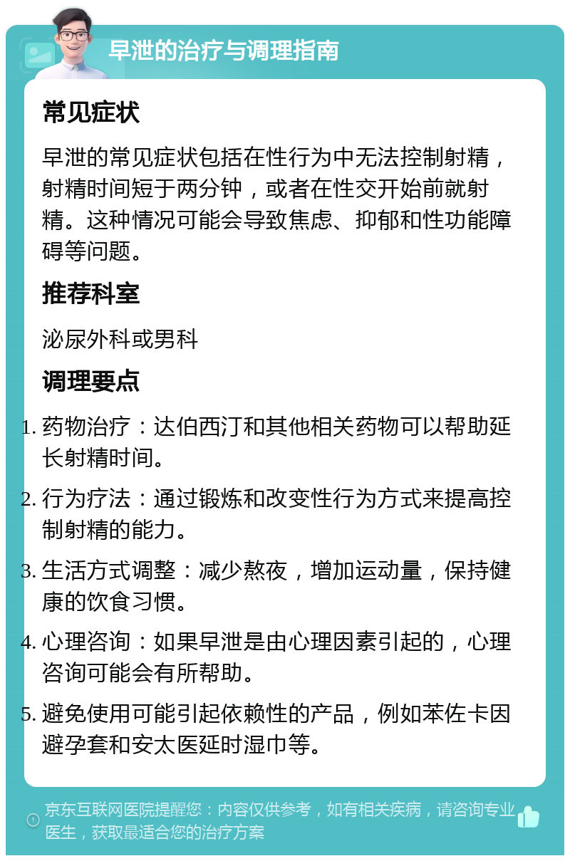 早泄的治疗与调理指南 常见症状 早泄的常见症状包括在性行为中无法控制射精，射精时间短于两分钟，或者在性交开始前就射精。这种情况可能会导致焦虑、抑郁和性功能障碍等问题。 推荐科室 泌尿外科或男科 调理要点 药物治疗：达伯西汀和其他相关药物可以帮助延长射精时间。 行为疗法：通过锻炼和改变性行为方式来提高控制射精的能力。 生活方式调整：减少熬夜，增加运动量，保持健康的饮食习惯。 心理咨询：如果早泄是由心理因素引起的，心理咨询可能会有所帮助。 避免使用可能引起依赖性的产品，例如苯佐卡因避孕套和安太医延时湿巾等。