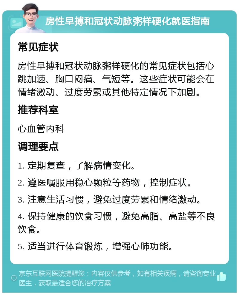 房性早搏和冠状动脉粥样硬化就医指南 常见症状 房性早搏和冠状动脉粥样硬化的常见症状包括心跳加速、胸口闷痛、气短等。这些症状可能会在情绪激动、过度劳累或其他特定情况下加剧。 推荐科室 心血管内科 调理要点 1. 定期复查，了解病情变化。 2. 遵医嘱服用稳心颗粒等药物，控制症状。 3. 注意生活习惯，避免过度劳累和情绪激动。 4. 保持健康的饮食习惯，避免高脂、高盐等不良饮食。 5. 适当进行体育锻炼，增强心肺功能。