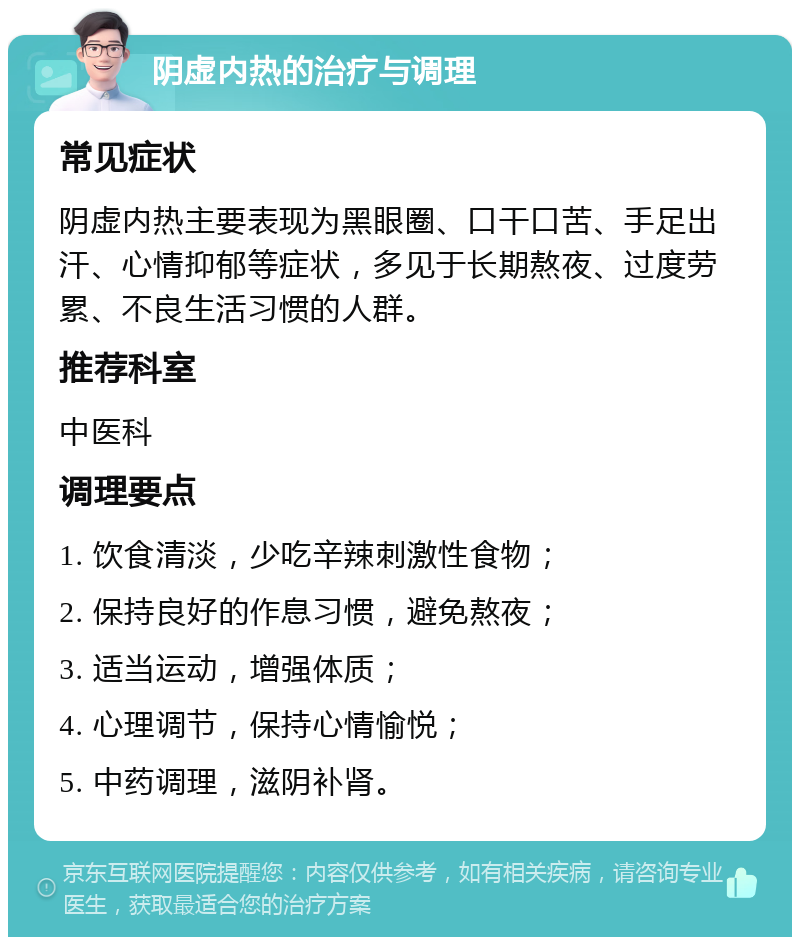 阴虚内热的治疗与调理 常见症状 阴虚内热主要表现为黑眼圈、口干口苦、手足出汗、心情抑郁等症状，多见于长期熬夜、过度劳累、不良生活习惯的人群。 推荐科室 中医科 调理要点 1. 饮食清淡，少吃辛辣刺激性食物； 2. 保持良好的作息习惯，避免熬夜； 3. 适当运动，增强体质； 4. 心理调节，保持心情愉悦； 5. 中药调理，滋阴补肾。