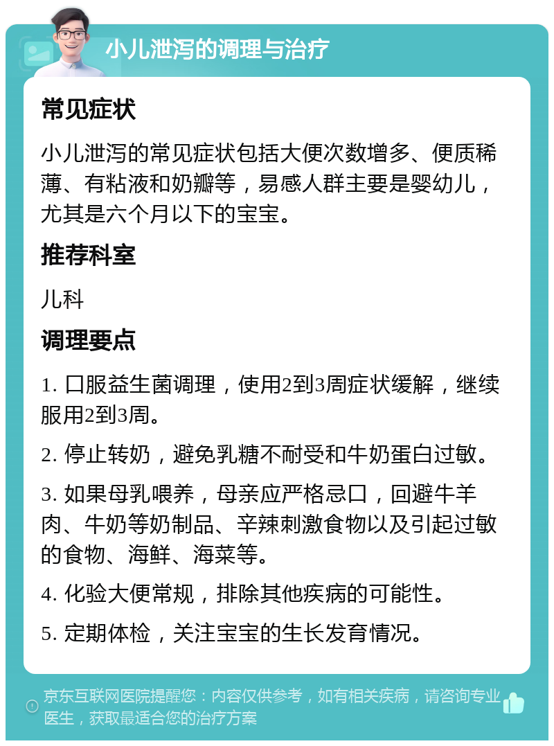 小儿泄泻的调理与治疗 常见症状 小儿泄泻的常见症状包括大便次数增多、便质稀薄、有粘液和奶瓣等，易感人群主要是婴幼儿，尤其是六个月以下的宝宝。 推荐科室 儿科 调理要点 1. 口服益生菌调理，使用2到3周症状缓解，继续服用2到3周。 2. 停止转奶，避免乳糖不耐受和牛奶蛋白过敏。 3. 如果母乳喂养，母亲应严格忌口，回避牛羊肉、牛奶等奶制品、辛辣刺激食物以及引起过敏的食物、海鲜、海菜等。 4. 化验大便常规，排除其他疾病的可能性。 5. 定期体检，关注宝宝的生长发育情况。