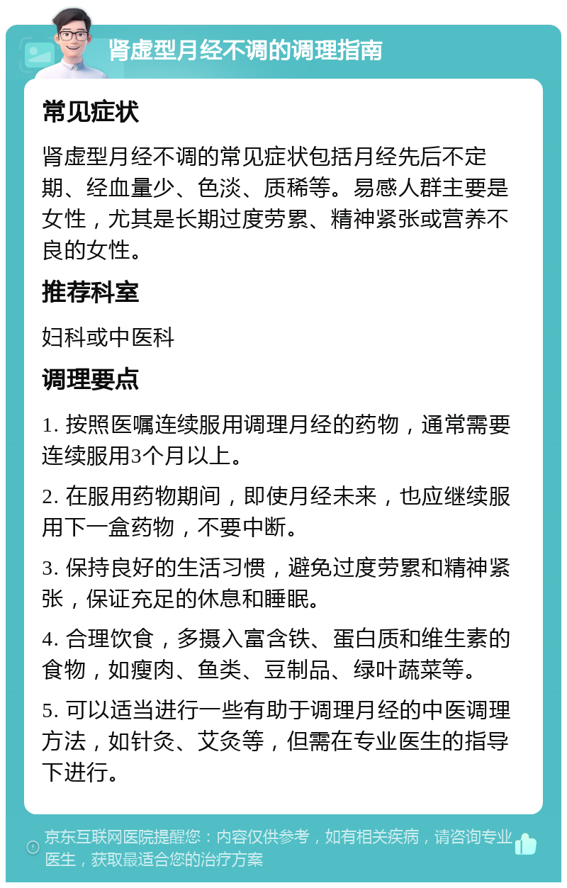 肾虚型月经不调的调理指南 常见症状 肾虚型月经不调的常见症状包括月经先后不定期、经血量少、色淡、质稀等。易感人群主要是女性，尤其是长期过度劳累、精神紧张或营养不良的女性。 推荐科室 妇科或中医科 调理要点 1. 按照医嘱连续服用调理月经的药物，通常需要连续服用3个月以上。 2. 在服用药物期间，即使月经未来，也应继续服用下一盒药物，不要中断。 3. 保持良好的生活习惯，避免过度劳累和精神紧张，保证充足的休息和睡眠。 4. 合理饮食，多摄入富含铁、蛋白质和维生素的食物，如瘦肉、鱼类、豆制品、绿叶蔬菜等。 5. 可以适当进行一些有助于调理月经的中医调理方法，如针灸、艾灸等，但需在专业医生的指导下进行。