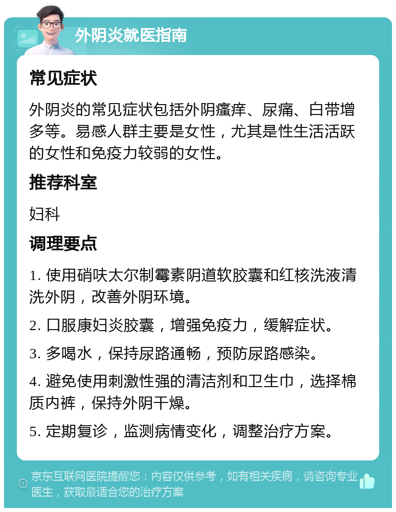 外阴炎就医指南 常见症状 外阴炎的常见症状包括外阴瘙痒、尿痛、白带增多等。易感人群主要是女性，尤其是性生活活跃的女性和免疫力较弱的女性。 推荐科室 妇科 调理要点 1. 使用硝呋太尔制霉素阴道软胶囊和红核洗液清洗外阴，改善外阴环境。 2. 口服康妇炎胶囊，增强免疫力，缓解症状。 3. 多喝水，保持尿路通畅，预防尿路感染。 4. 避免使用刺激性强的清洁剂和卫生巾，选择棉质内裤，保持外阴干燥。 5. 定期复诊，监测病情变化，调整治疗方案。