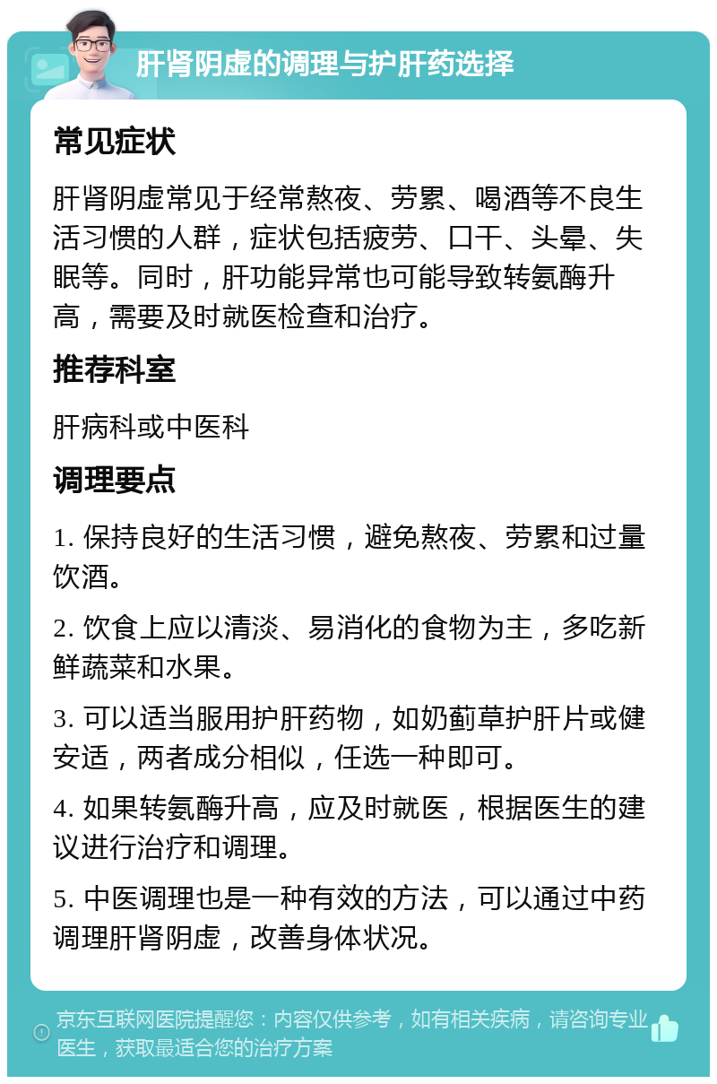 肝肾阴虚的调理与护肝药选择 常见症状 肝肾阴虚常见于经常熬夜、劳累、喝酒等不良生活习惯的人群，症状包括疲劳、口干、头晕、失眠等。同时，肝功能异常也可能导致转氨酶升高，需要及时就医检查和治疗。 推荐科室 肝病科或中医科 调理要点 1. 保持良好的生活习惯，避免熬夜、劳累和过量饮酒。 2. 饮食上应以清淡、易消化的食物为主，多吃新鲜蔬菜和水果。 3. 可以适当服用护肝药物，如奶蓟草护肝片或健安适，两者成分相似，任选一种即可。 4. 如果转氨酶升高，应及时就医，根据医生的建议进行治疗和调理。 5. 中医调理也是一种有效的方法，可以通过中药调理肝肾阴虚，改善身体状况。