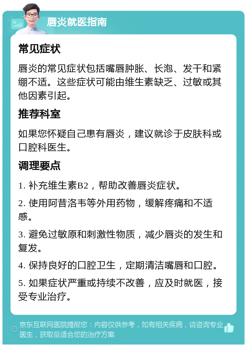 唇炎就医指南 常见症状 唇炎的常见症状包括嘴唇肿胀、长泡、发干和紧绷不适。这些症状可能由维生素缺乏、过敏或其他因素引起。 推荐科室 如果您怀疑自己患有唇炎，建议就诊于皮肤科或口腔科医生。 调理要点 1. 补充维生素B2，帮助改善唇炎症状。 2. 使用阿昔洛韦等外用药物，缓解疼痛和不适感。 3. 避免过敏原和刺激性物质，减少唇炎的发生和复发。 4. 保持良好的口腔卫生，定期清洁嘴唇和口腔。 5. 如果症状严重或持续不改善，应及时就医，接受专业治疗。