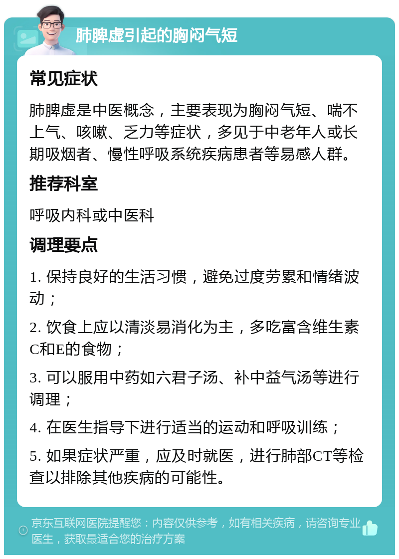 肺脾虚引起的胸闷气短 常见症状 肺脾虚是中医概念，主要表现为胸闷气短、喘不上气、咳嗽、乏力等症状，多见于中老年人或长期吸烟者、慢性呼吸系统疾病患者等易感人群。 推荐科室 呼吸内科或中医科 调理要点 1. 保持良好的生活习惯，避免过度劳累和情绪波动； 2. 饮食上应以清淡易消化为主，多吃富含维生素C和E的食物； 3. 可以服用中药如六君子汤、补中益气汤等进行调理； 4. 在医生指导下进行适当的运动和呼吸训练； 5. 如果症状严重，应及时就医，进行肺部CT等检查以排除其他疾病的可能性。