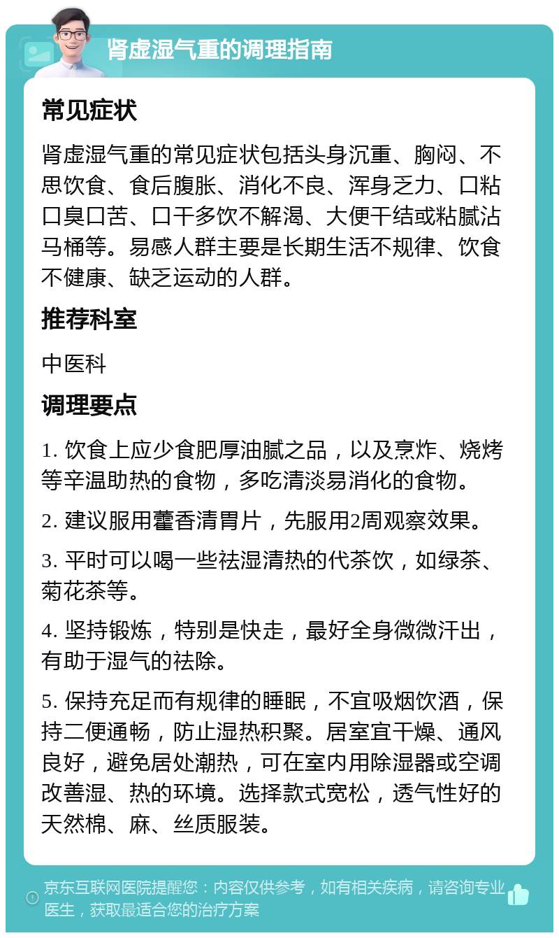 肾虚湿气重的调理指南 常见症状 肾虚湿气重的常见症状包括头身沉重、胸闷、不思饮食、食后腹胀、消化不良、浑身乏力、口粘口臭口苦、口干多饮不解渴、大便干结或粘腻沾马桶等。易感人群主要是长期生活不规律、饮食不健康、缺乏运动的人群。 推荐科室 中医科 调理要点 1. 饮食上应少食肥厚油腻之品，以及烹炸、烧烤等辛温助热的食物，多吃清淡易消化的食物。 2. 建议服用藿香清胃片，先服用2周观察效果。 3. 平时可以喝一些祛湿清热的代茶饮，如绿茶、菊花茶等。 4. 坚持锻炼，特别是快走，最好全身微微汗出，有助于湿气的祛除。 5. 保持充足而有规律的睡眠，不宜吸烟饮酒，保持二便通畅，防止湿热积聚。居室宜干燥、通风良好，避免居处潮热，可在室内用除湿器或空调改善湿、热的环境。选择款式宽松，透气性好的天然棉、麻、丝质服装。