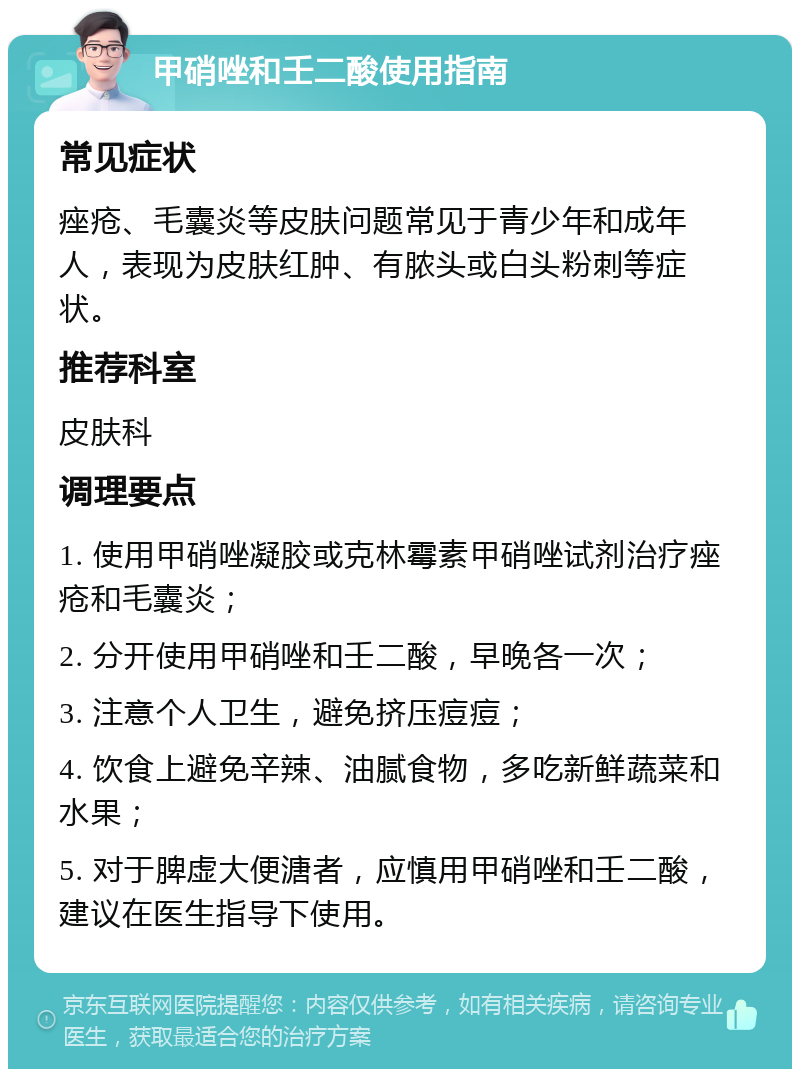 甲硝唑和壬二酸使用指南 常见症状 痤疮、毛囊炎等皮肤问题常见于青少年和成年人，表现为皮肤红肿、有脓头或白头粉刺等症状。 推荐科室 皮肤科 调理要点 1. 使用甲硝唑凝胶或克林霉素甲硝唑试剂治疗痤疮和毛囊炎； 2. 分开使用甲硝唑和壬二酸，早晚各一次； 3. 注意个人卫生，避免挤压痘痘； 4. 饮食上避免辛辣、油腻食物，多吃新鲜蔬菜和水果； 5. 对于脾虚大便溏者，应慎用甲硝唑和壬二酸，建议在医生指导下使用。