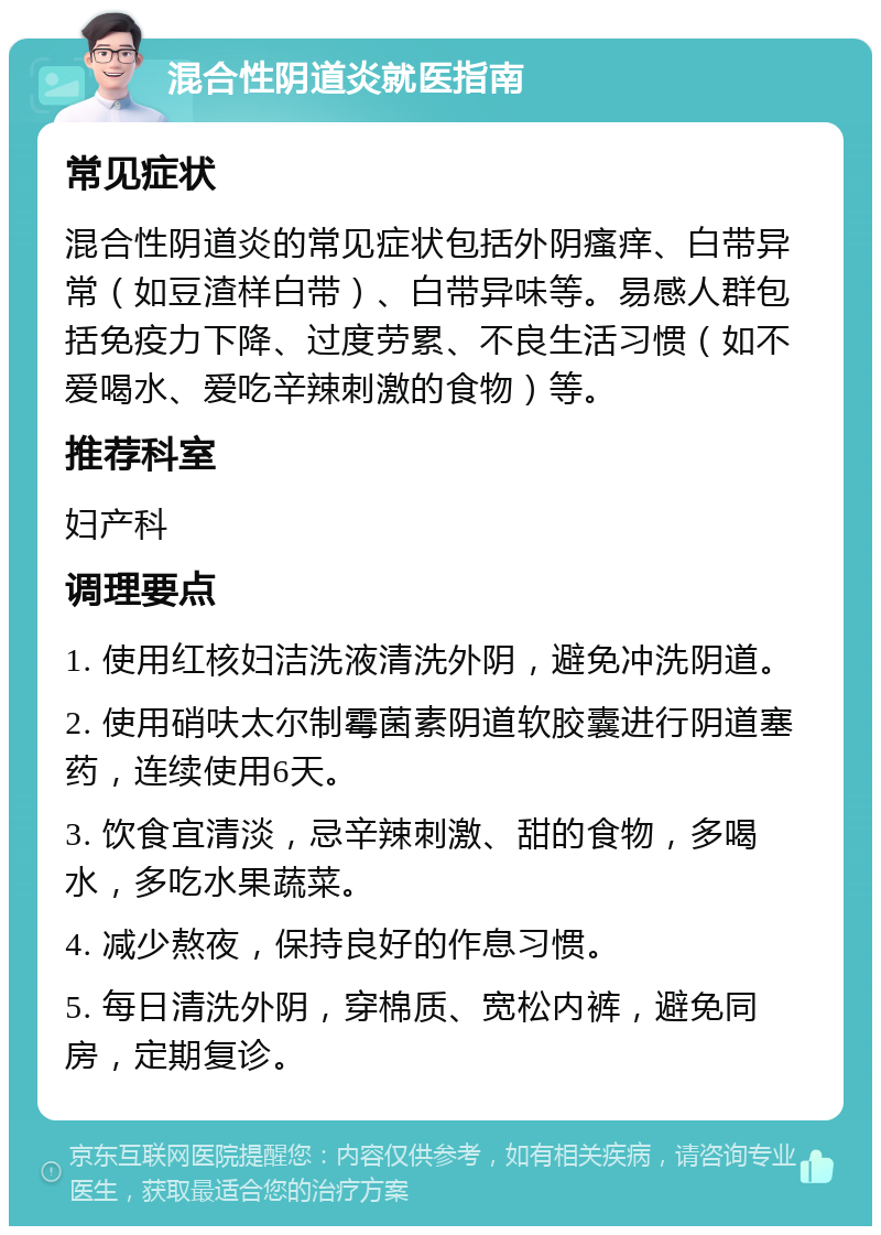 混合性阴道炎就医指南 常见症状 混合性阴道炎的常见症状包括外阴瘙痒、白带异常（如豆渣样白带）、白带异味等。易感人群包括免疫力下降、过度劳累、不良生活习惯（如不爱喝水、爱吃辛辣刺激的食物）等。 推荐科室 妇产科 调理要点 1. 使用红核妇洁洗液清洗外阴，避免冲洗阴道。 2. 使用硝呋太尔制霉菌素阴道软胶囊进行阴道塞药，连续使用6天。 3. 饮食宜清淡，忌辛辣刺激、甜的食物，多喝水，多吃水果蔬菜。 4. 减少熬夜，保持良好的作息习惯。 5. 每日清洗外阴，穿棉质、宽松内裤，避免同房，定期复诊。