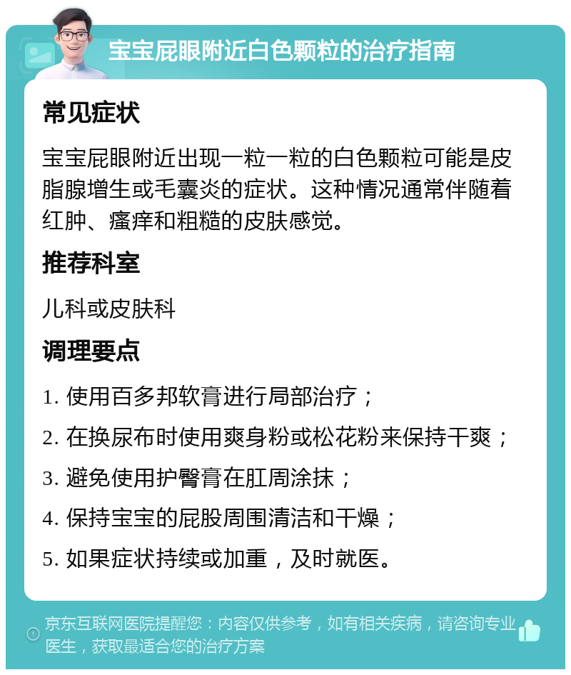 宝宝屁眼附近白色颗粒的治疗指南 常见症状 宝宝屁眼附近出现一粒一粒的白色颗粒可能是皮脂腺增生或毛囊炎的症状。这种情况通常伴随着红肿、瘙痒和粗糙的皮肤感觉。 推荐科室 儿科或皮肤科 调理要点 1. 使用百多邦软膏进行局部治疗； 2. 在换尿布时使用爽身粉或松花粉来保持干爽； 3. 避免使用护臀膏在肛周涂抹； 4. 保持宝宝的屁股周围清洁和干燥； 5. 如果症状持续或加重，及时就医。