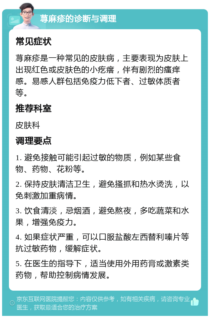 荨麻疹的诊断与调理 常见症状 荨麻疹是一种常见的皮肤病，主要表现为皮肤上出现红色或皮肤色的小疙瘩，伴有剧烈的瘙痒感。易感人群包括免疫力低下者、过敏体质者等。 推荐科室 皮肤科 调理要点 1. 避免接触可能引起过敏的物质，例如某些食物、药物、花粉等。 2. 保持皮肤清洁卫生，避免搔抓和热水烫洗，以免刺激加重病情。 3. 饮食清淡，忌烟酒，避免熬夜，多吃蔬菜和水果，增强免疫力。 4. 如果症状严重，可以口服盐酸左西替利嗪片等抗过敏药物，缓解症状。 5. 在医生的指导下，适当使用外用药膏或激素类药物，帮助控制病情发展。