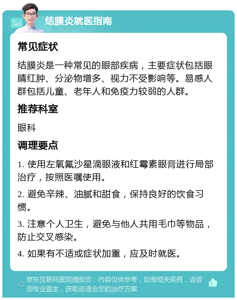 结膜炎就医指南 常见症状 结膜炎是一种常见的眼部疾病，主要症状包括眼睛红肿、分泌物增多、视力不受影响等。易感人群包括儿童、老年人和免疫力较弱的人群。 推荐科室 眼科 调理要点 1. 使用左氧氟沙星滴眼液和红霉素眼膏进行局部治疗，按照医嘱使用。 2. 避免辛辣、油腻和甜食，保持良好的饮食习惯。 3. 注意个人卫生，避免与他人共用毛巾等物品，防止交叉感染。 4. 如果有不适或症状加重，应及时就医。