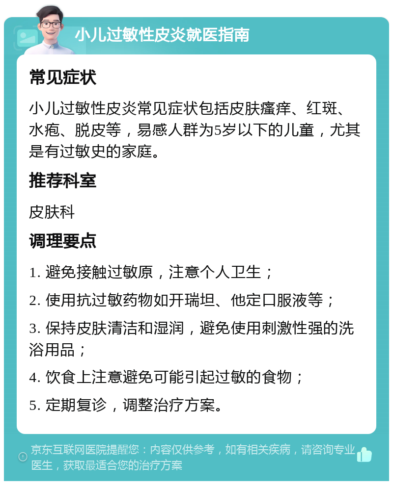 小儿过敏性皮炎就医指南 常见症状 小儿过敏性皮炎常见症状包括皮肤瘙痒、红斑、水疱、脱皮等，易感人群为5岁以下的儿童，尤其是有过敏史的家庭。 推荐科室 皮肤科 调理要点 1. 避免接触过敏原，注意个人卫生； 2. 使用抗过敏药物如开瑞坦、他定口服液等； 3. 保持皮肤清洁和湿润，避免使用刺激性强的洗浴用品； 4. 饮食上注意避免可能引起过敏的食物； 5. 定期复诊，调整治疗方案。