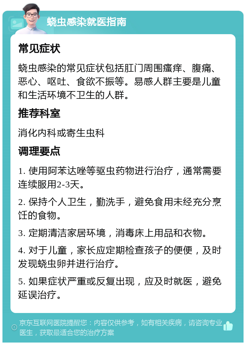 蛲虫感染就医指南 常见症状 蛲虫感染的常见症状包括肛门周围瘙痒、腹痛、恶心、呕吐、食欲不振等。易感人群主要是儿童和生活环境不卫生的人群。 推荐科室 消化内科或寄生虫科 调理要点 1. 使用阿苯达唑等驱虫药物进行治疗，通常需要连续服用2-3天。 2. 保持个人卫生，勤洗手，避免食用未经充分烹饪的食物。 3. 定期清洁家居环境，消毒床上用品和衣物。 4. 对于儿童，家长应定期检查孩子的便便，及时发现蛲虫卵并进行治疗。 5. 如果症状严重或反复出现，应及时就医，避免延误治疗。