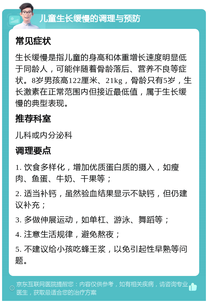 儿童生长缓慢的调理与预防 常见症状 生长缓慢是指儿童的身高和体重增长速度明显低于同龄人，可能伴随着骨龄落后、营养不良等症状。8岁男孩高122厘米、21kg，骨龄只有5岁，生长激素在正常范围内但接近最低值，属于生长缓慢的典型表现。 推荐科室 儿科或内分泌科 调理要点 1. 饮食多样化，增加优质蛋白质的摄入，如瘦肉、鱼蛋、牛奶、干果等； 2. 适当补钙，虽然验血结果显示不缺钙，但仍建议补充； 3. 多做伸展运动，如单杠、游泳、舞蹈等； 4. 注意生活规律，避免熬夜； 5. 不建议给小孩吃蜂王浆，以免引起性早熟等问题。