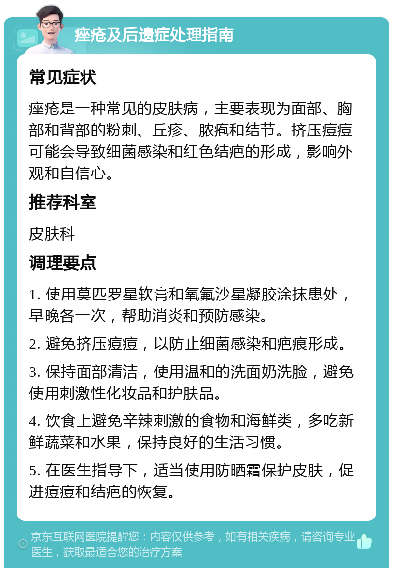 痤疮及后遗症处理指南 常见症状 痤疮是一种常见的皮肤病，主要表现为面部、胸部和背部的粉刺、丘疹、脓疱和结节。挤压痘痘可能会导致细菌感染和红色结疤的形成，影响外观和自信心。 推荐科室 皮肤科 调理要点 1. 使用莫匹罗星软膏和氧氟沙星凝胶涂抹患处，早晚各一次，帮助消炎和预防感染。 2. 避免挤压痘痘，以防止细菌感染和疤痕形成。 3. 保持面部清洁，使用温和的洗面奶洗脸，避免使用刺激性化妆品和护肤品。 4. 饮食上避免辛辣刺激的食物和海鲜类，多吃新鲜蔬菜和水果，保持良好的生活习惯。 5. 在医生指导下，适当使用防晒霜保护皮肤，促进痘痘和结疤的恢复。