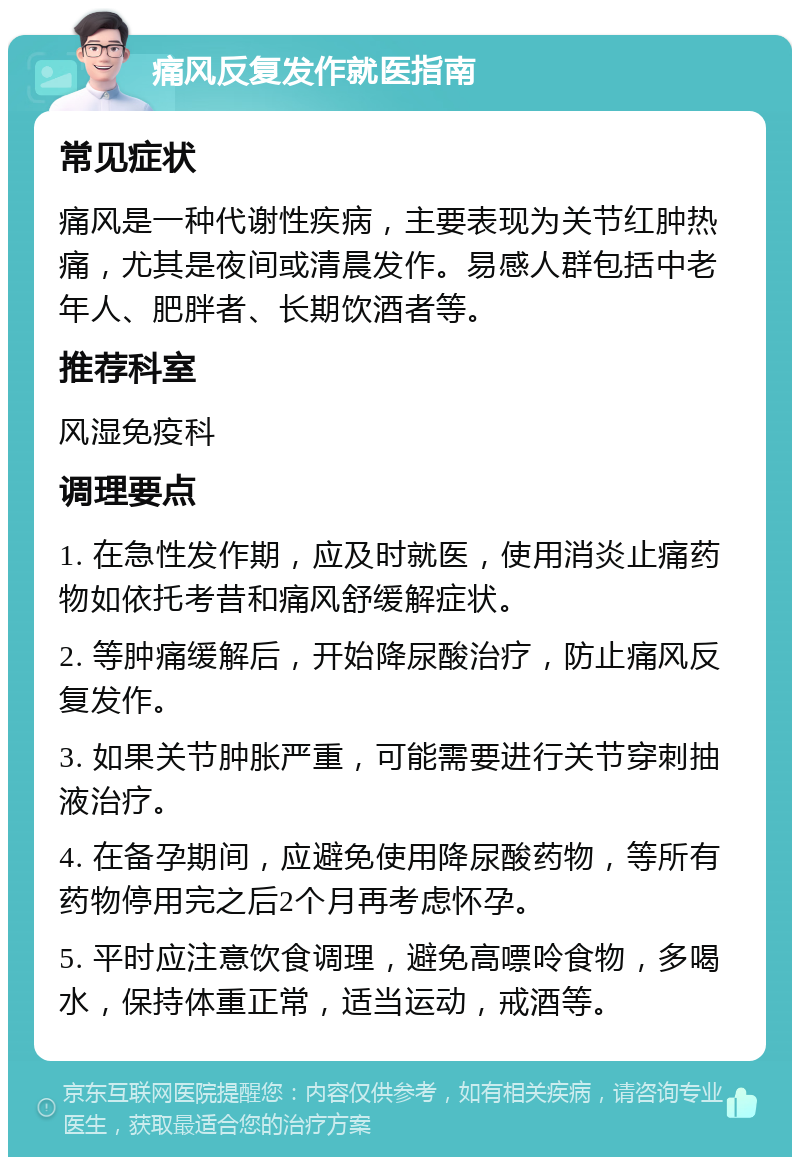 痛风反复发作就医指南 常见症状 痛风是一种代谢性疾病，主要表现为关节红肿热痛，尤其是夜间或清晨发作。易感人群包括中老年人、肥胖者、长期饮酒者等。 推荐科室 风湿免疫科 调理要点 1. 在急性发作期，应及时就医，使用消炎止痛药物如依托考昔和痛风舒缓解症状。 2. 等肿痛缓解后，开始降尿酸治疗，防止痛风反复发作。 3. 如果关节肿胀严重，可能需要进行关节穿刺抽液治疗。 4. 在备孕期间，应避免使用降尿酸药物，等所有药物停用完之后2个月再考虑怀孕。 5. 平时应注意饮食调理，避免高嘌呤食物，多喝水，保持体重正常，适当运动，戒酒等。