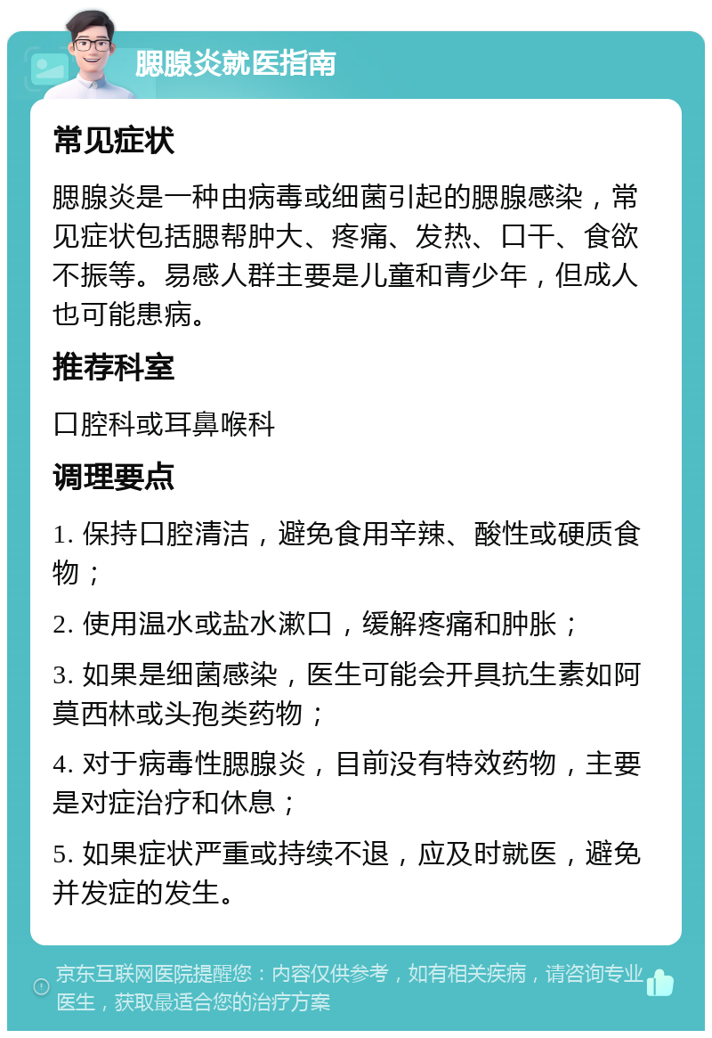 腮腺炎就医指南 常见症状 腮腺炎是一种由病毒或细菌引起的腮腺感染，常见症状包括腮帮肿大、疼痛、发热、口干、食欲不振等。易感人群主要是儿童和青少年，但成人也可能患病。 推荐科室 口腔科或耳鼻喉科 调理要点 1. 保持口腔清洁，避免食用辛辣、酸性或硬质食物； 2. 使用温水或盐水漱口，缓解疼痛和肿胀； 3. 如果是细菌感染，医生可能会开具抗生素如阿莫西林或头孢类药物； 4. 对于病毒性腮腺炎，目前没有特效药物，主要是对症治疗和休息； 5. 如果症状严重或持续不退，应及时就医，避免并发症的发生。