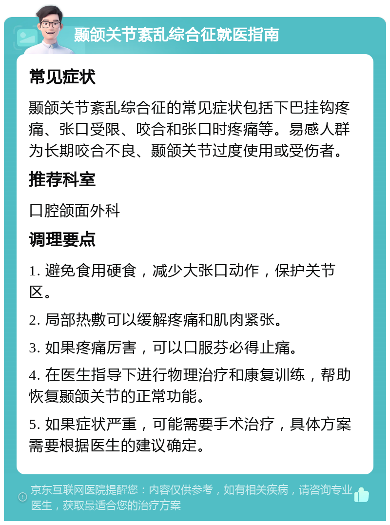 颞颌关节紊乱综合征就医指南 常见症状 颞颌关节紊乱综合征的常见症状包括下巴挂钩疼痛、张口受限、咬合和张口时疼痛等。易感人群为长期咬合不良、颞颌关节过度使用或受伤者。 推荐科室 口腔颌面外科 调理要点 1. 避免食用硬食，减少大张口动作，保护关节区。 2. 局部热敷可以缓解疼痛和肌肉紧张。 3. 如果疼痛厉害，可以口服芬必得止痛。 4. 在医生指导下进行物理治疗和康复训练，帮助恢复颞颌关节的正常功能。 5. 如果症状严重，可能需要手术治疗，具体方案需要根据医生的建议确定。